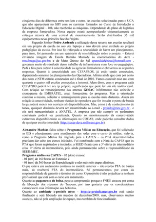 cinqüenta dias de diferença entre um lote e outro. As escolas selecionadas para o UCA
que não aparecerem no SIPI com os cursistas formados no Curso de Introdução a
Educação Digital – 40h, não receberão as máquinas. Dependendo do plano de logística
da empresa fornecedora. Nossa equipe estará acompanhando sistematicamente as
entregas através de uma central de monitoramento. Serão distribuídos 35 mil
equipamentos nessa primeira fase do Projeto.
        Segundo Senhor Pedro Andrade a utilização desse recurso nas escolas resultará
em um projeto da escola no uso dos laptops e isso deverá estar atrelado ao projeto
pedagógico da escola. Por isso foi reforçada a necessidade de haver um planejamento,
para tanto, foi pensando em um seminário de sensibilização sobre o projeto. – Estarei
enviando imagem da Escola Damião Mamede às coordenadoras do Acre -
rosa.braga@ac.gov.br; e de Mato Grosso do Sul aparecidafeitosa@hotmail.com ,
gostaram muito do resultado desse trabalho de infraestrutura com foco no pegagógico.
Pedi a fala para cobrar à conectividade às agencias formadoras e obtivemos as seguintes
respostas. Quanto à conectividade aos CEFAPROS, já estão sendo conectados,
dependendo somente do planejamento das Operadoras. Afirma ainda que com por cento
dos notes e NTM estarão conectados até o final de 2010. Vamos concluir esse ano com
quarenta e quatro mil escolas conectadas a internet. Alem disso, com o programa cada
CEFAPRO poderá ter seu ip próprio, significando que pode ter um site institucional.
Com relação ao remanejamento das antenas GESAC infelizmente não coincide o
cronograma da EMBRATEL, atual fornecedora do programa. Mas a orientação
continua a mesma, solicitar o remanejamento para as escolas mais distantes. Ainda em
relação à conectividade, nenhum técnico de operadora que for instalar o ponto de banda
larga poderá mexer nos serviços ali disponibilizados. Mas, como é de conhecimento de
todos, qualquer denúncia deverá ser encaminhado ao e-mail - proinfo@mec.gov.br , e
ele será reencaminhado a ANATEL. A empresa que não cumprir os parâmetros
contratuais poderá ser penalizada. Quanto ao monitoramento da conectividade
estaremos disponibilizando as informações no COCAR, onde poderão consultar dados
de qualquer escola conectada (http://cocar-deve.solftware.gov.br).

Alexandre Mathias falou sobre o Programa Mídias na Educação, que foi solicitado
as IES o planejamento para atendimento das redes com o curso de mídias, todavia,
como o Programa Mídias foi migrado para a CAPES – os PTA descentralizados
precisam dar cabo aos cursos iniciados. Foi combinado com a Nara da CAPES que os
PTA que foram registrados e iniciados, a SEED ficará com a 3ª oferta do intermediário
e/ou 4ª oferta do intermediário, pois ainda permanecerão sobre a responsabilidade da
SEED/MEC.
Programa mídias na CAPES – 02 (dois) cursos:
- 01 (um) de 160 horas de Extensão e
- 01 (um) de 360 horas de Especialização e não mais três etapas distintas.
O que estava em andamento continua no modelo anterior – não recebo PTA de básico
mais, só receberei PTA do intermediário. Só permanecemos por conta da
responsabilidade de garantir o término do curso. O propósito é não prejudicar a nenhum
profissional que está com o curso em andamento.
Quanto ao pagamento de bolsa, peço a compreensão porque o FNDE atrasou por conta
da liberação dos recursos do Tesouro, por isso gostaria que os coordenadores
estendessem essa informação aos bolsistas.
Quanto ao ambiente e-proinfo novo – http://e-proinfo.mec.gov.br está sendo
finalizado e será liberado em meados de dezembro/2009, mas, observamos muitos
avanços, não só pela ampliação de espaço, mas também de funcionalidade.
 