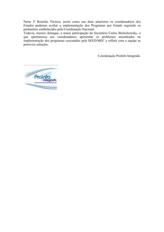 Nesta 3ª Reunião Técnica, assim como nas duas anteriores os coordenadores dos
Estados puderam avaliar a implementação dos Programas por Estado seguindo os
parâmetros estabelecidos pela Coordenação Nacional.
Todavia, merece destaque, a maior participação do Secretário Carlos Bielschowsky, o
que oportunizou aos coordenadores apresentar os problemas encontrados na
implementação dos programas executados pela SEED/MEC e refletir com a equipe as
possíveis soluções.


                                                    Coordenação ProInfo Integrado.
 