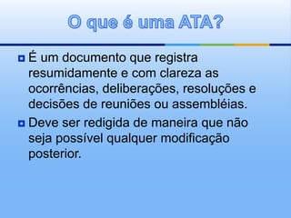  É um documento que registra
resumidamente e com clareza as
ocorrências, deliberações, resoluções e
decisões de reuniões ou assembléias.
 Deve ser redigida de maneira que não
seja possível qualquer modificação
posterior.
 