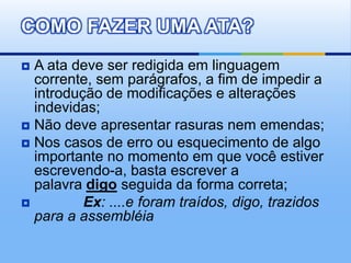  A ata deve ser redigida em linguagem
corrente, sem parágrafos, a fim de impedir a
introdução de modificações e alterações
indevidas;
 Não deve apresentar rasuras nem emendas;
 Nos casos de erro ou esquecimento de algo
importante no momento em que você estiver
escrevendo-a, basta escrever a
palavra digo seguida da forma correta;
 Ex: ....e foram traídos, digo, trazidos
para a assembléia
COMO FAZER UMA ATA?
 
