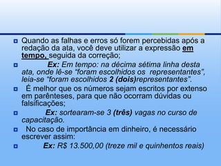  Quando as falhas e erros só forem percebidas após a
redação da ata, você deve utilizar a expressão em
tempo, seguida da correção;
 Ex: Em tempo: na décima sétima linha desta
ata, onde lê-se “foram escolhidos os representantes”,
leia-se “foram escolhidos 2 (dois)representantes”.
 É melhor que os números sejam escritos por extenso
em parênteses, para que não ocorram dúvidas ou
falsificações;
 Ex: sortearam-se 3 (três) vagas no curso de
capacitação.
 No caso de importância em dinheiro, é necessário
escrever assim:
 Ex: R$ 13.500,00 (treze mil e quinhentos reais)
 