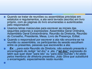  Quando se tratar de reuniões ou assembléias previstas em
estatutos e regulamentos, a ata será lavrada (escrita) em livro
próprio, com as páginas do livro enumeradas e autenticadas
pelo responsável;
 Usamos letras maiúsculas para escrever as iniciais das
seguintes palavras e expressões: Assembléia Geral Ordinária,
Assembléia Geral Extraordinária, Reunião da Diretoria, Reunião
do Conselho, Presidente, Mesa, Livro de Presença, Edital;
 Quando o responsável por escrever a ata não encontra-se na
reunião ou assembléia, os participantes da sessão escolhem
entre os presentes, pessoas que escreverão a ata;
 Ex: ...para esta Reunião da Diretoria, não estando presente o
encarregado de redigir “ad doc” a ata, (“ad doc” expressão do
latim que quer dizer “para isto” ou “para esta reunião”) foi eleito
pelos membros de diretoria presentes, João Silva que substituirá
o encarregado, especialmente nesta reunião.

 