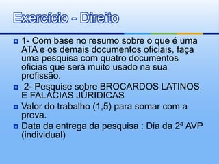  1- Com base no resumo sobre o que é uma
ATA e os demais documentos oficiais, faça
uma pesquisa com quatro documentos
oficias que será muito usado na sua
profissão.
 2- Pesquise sobre BROCARDOS LATINOS
E FALÁCIAS JÚRIDICAS
 Valor do trabalho (1,5) para somar com a
prova.
 Data da entrega da pesquisa : Dia da 2ª AVP
(individual)
Exercício - Direito
 