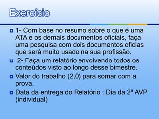  1- Com base no resumo sobre o que é uma
ATA e os demais documentos oficiais, faça
uma pesquisa com dois documentos oficias
que será muito usado na sua profissão.
 2- Faça um relatório envolvendo todos os
conteúdos visto ao longo desse bimestre.
 Valor do trabalho (2,0) para somar com a
prova.
 Data da entrega do Relatório : Dia da 2ª AVP
(individual)
Exercício
 