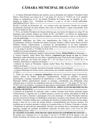 CÂMARA MUNICIPAL DE GAVIÃO
1.- A Câmara Municipal deliberou por maioria, com as abstenções dos senhores Vereadores Paulo
Matos e Saul Pereira, nos termos do n.º 1 do artigo 34.º, da Lei n.º 75/2013, de 12 de setembro
delegar as competências no Ex. mo Senhor Presidente da Câmara, que, de imediato, as sub –
delegou no Senhor Vice – Presidente da Câmara e a que se vai dar a devida publicidade.
(DELIBERAÇÃO N.º 381) ------------------------------------------------------------------------------------Devido à extensão do documento, dá – se o mesmo como aqui transcrito, ficando um exemplar
devidamente arquivado em pasta própria, bem como os documentos a seguir mencionados neste
Ponto da Ordem do Dia.-----------------------------------------------------------------------------------------2.- O Ex. mo Senhor Presidente da Câmara informou que, nos termos do disposto no artigo 38º, da
legislação antes referida, delegou nos Chefes da DF e da DOSU e no Diretor do Agrupamento
Vertical de Gavião, diversas competências próprias, conforme documentos a que se vai dar também
a devida publicidade. ----------------------------------------------------------------------------------------------Igualmente subdelegou, nas faltas e/ou impedimentos dos Chefes da DF e DOSU, nos
Coordenadores Técnicos, Fernando dos Santos Lourenço Teodoro e Maria Teresa Soares da Silva
Medeiros Morais, respetivamente, a assinatura de correspondência ou de mero expediente,
necessário à instrução de processos, nas respetivas divisões municipais, nos termos do disposto no
n.º 3, do artigo 5º, do D-L n.º 93/2004, de 20 de Abril. ---------------------------------------------------Também nos mesmos despachos, nomeou: ----------------------------------------------------------------A Chefe da Divisão Financeira, Sandra Cristina Serrano Simões, Oficial Público do Município;---A Técnica Superior, Isabel Maria Dias Martins, responsável por lavrar as atas da Câmara
Municipal, sendo substituída nas suas faltas e impedimentos pela Chefe da Divisão Financeira, ----Informou ainda que, nos termos dos artigos 42.º e 43.º do anexo I da Lei n.º 75/2013 de 12 de
setembro, determinou as seguintes nomeações: ------------------------------------------------------------ Gabinete de Apoio ao Presidente: Adjunta (Isabel Maria Dias Martins) e Secretária (Silvia
Tibúrcio da Palma); -------------------------------------------------------------------------------------------- Gabinete de Apoio à Vereação: Secretário (Fernando António França Delgado) --------------------A Câmara Municipal de Gavião tomou conhecimento dos referidos despachos. (DELIBERAÇÃO
N.º382); --------------------------------------------------------------------------------------------------------------3.- Tendo em conta que as despesas obrigatórias derivam de imposições legais (vencimentos,
salários, abonos de família, prestações complementares, abonos ou subsídios a pessoal,
amortizações e encargos financeiros de empréstimos), o senhor Presidente propôs que a Câmara
Municipal delibere genericamente assumir os encargos, considerando esta deliberação como
suficiente para o exercício da competência prevista na alínea g) do n.º 1 do artigo 35.º da Lei n.º
75/2013, de 12 de setembro. A proposta foi aprovada por unanimidade. (DELIBERAÇÃO N.º 383)
D)= APRESENTAÇÃO, DISCUSSÃO E EVENTUAL APROVAÇÃO DO REGIMENTO DA
CÂMARA MUNICIPAL :-------------------------------------------------------------------------------------A proposta de Regimento foi analisada, tendo o senhor Vereador Saul Pereira solicitado alguns
esclarecimentos e sugerido que as reuniões passem a ocorrer em horário pós-laboral ao final da
semana, de modo a fomentar a participação cívica dos munícipes. O senhor Presidente informou
que não será possível obrigar os trabalhadores municipais a assegurar essas funções, fora do horário
de trabalho. Considera também que a realização das reuniões às quartas-feiras será uma boa opção,
porque o facto de ser a meio da semana facilita o encaminhamento dos diversos assuntos. Foi
acordado que as reuniões passarão a realizar-se às quartas-feiras, às 10 Horas. Colocado a votação,
o Regimento foi aprovado por unanimidade. Devido à sua extensão dá-se o documento como aqui
transcrito, ficando um exemplar devidamente arquivado em pasta anexa a este Livro de Atas.
(DELIBERAÇÃO N.º 384) ----------------------------------------------------------------------------------E)= RATIFICAÇÃO DOS ATOS PRATICADOS DURANTE O PERÍODO DE GESTÃO :--De acordo com o disposto no n.º 2, do artigo 3º, da Lei n.º 47/2005, de 29 de Agosto, o Ex. mo
Senhor Presidente da Câmara, deu conhecimento dos atos praticados durante o período de gestão,
76

 