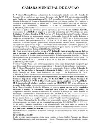 CÂMARA MUNICIPAL DE GAVIÃO
9.- A Câmara Municipal tomou conhecimento das comunicações trocadas com a EP - Estradas de
Portugal, SA, a propósito do mau estado de conservação da EN 118, no troço compreendido
entre Gavião e o entroncamento com a EN 118-5, nomeadamente, os ofícios remetidos à sede da
Estradas de Portugal e à Delegação Regional de Portalegre, bem como o email da D.R. Portalegre a
comunicar o encaminhamento do assunto para o Centro Operacional Centro Sul, em Santarém.
Deliberou, por unanimidade, determinar à DOSU o acompanhamento do assunto.
(DELIBERAÇÃO N.º 394) ---------------------------------------------------------------------------------10.- Face ao pedido de informação prévia, apresentado por Vera Lúcia Venâncio Serrinha,
relativamente à viabilidade de requerer a operação urbanística para “Construção de uma
Unidade de Produção Primária de Mel”, no lote n.º 7 da Zona Industrial da Comenda, a Câmara
Municipal deliberou por unanimidade aprovar a informação favorável do pedido. Informar a
requerente, nos termos do n.º 3, do artigo 16.º, do Decreto-Lei n.º 555/99, de 16 de dezembro, com
a nova redação dada pelo Decreto-Lei n.º 26/2010, de 30 de março, que a presente operação
urbanística se encontra sujeita a procedimento de licenciamento. Informar ainda a requerente que,
de acordo com o previsto no artigo 17.º do diploma antes mencionado, a decisão de aprovação da
informação favorável do pedido, encontra-se vinculada desde que o mesmo seja efetuado no prazo
de um ano após a referida decisão. (DELIBERAÇÃO N.º 395) -----------------------------------------11.- Tendo a proprietária do imóvel sito no n.º 67 da Rua D. Nuno Álvares Pereira, em Belver,
que se encontra em elevado estado de degradação solicitado a revogação da determinação da
Câmara Municipal de Gavião, para imediata demolição da fachada posterior do imóvel, a Câmara
Municipal deliberou, por unanimidade, manter a decisão de ordem de demolição (deliberação n.º 23
de 16 de janeiro de 2013). Conceder o prazo de 10 dias para a conclusão dos trabalhos.
(DELIBERAÇÃO N.º 396) ----------------------------------------------------------------------------------O senhor Vereador Paulo Matos afirmou que concorda com a ordem de demolição, mas propôs que
essa determinação fosse suspensa por um período de 15 dias para não deixar fugir o investimento.
12.- A Câmara Municipal de Gavião deliberou, por unanimidade, deferir o pedido de isenção de
taxas da Fábrica da Igreja Paroquial da Freguesia de Belver, relativa às obras a realizar na
Igreja Paroquial de Belver, com fundamento no artigo 7.º do Regulamento de Taxas.
(DELIBERAÇÃO N.º 397) ----------------------------------------------------------------------------------D)= Por se reconhecer urgência de deliberação imediata, foi aprovado por unanimidade, nos
termos do disposto no artigo 19º, do CPA; 7º, do REGIMENTO da Câmara Municipal de
Gavião e 83º, da Lei nº 169/99, de 18 de Setembro, com a nova redação da Lei nº 5-A/2002, de
11 de Janeiro, incluir ainda os seguintes assuntos na ORDEM DO DIA e que obtiveram as
seguintes deliberações: ------------------------------------------------------------------------------------------1- A Câmara Municipal de Gavião deliberou, por maioria, emitir parecer prévio vinculativo
favorável e remeter à Assembleia Municipal para efeitos de autorização prévia do
compromisso plurianual referente à contratação de “Prestação de Serviços de Técnica Superior de
Psicologia”, a contratar a Eva Branquinho Neves. (DELIBERAÇÃO N.º 398) -------------------------O senhor Vereador Paulo Matos afirmou que, reconhece as competências técnicas da Dr.ª Eva
Neves, mas irá abster-se na votação. Também o senhor Vereador Saul Pereira se absteve. -----------2.- A Câmara Municipal de Gavião deliberou por unanimidade, aprovar a Venda de Azeitona das
oliveiras existentes nos prédios que são propriedade da Autarquia. (DELIBERAÇÃO N.º 399) -----3.- O senhor Presidente manifestou a sua disponibilidade para ouvir todos os membros do
executivo, afirmando que a defesa e bem-estar dos munícipes será sempre uma prioridade. ---------E)= ATENDIMENTO DE PÚBLICO: -----------------------------------------------------------------------Em virtude da não comparência de nenhum Munícipe, não se concretizou este Ponto da Ordem de
Trabalhos. -----------------------------------------------------------------------------------------------------------F)= ENCERRAMENTO ----------------------------------------------------------------------------------------E não havendo outros assuntos a tratar nesta reunião, o Exmo. Senhor Presidente da Câmara
Municipal declarou encerrada a mesma, eram 11 horas e 50 minutos, pelo que de tudo para constar,
78

 
