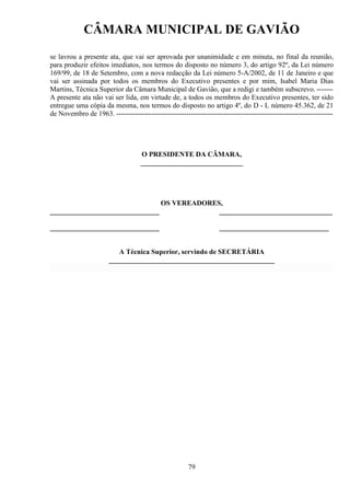 CÂMARA MUNICIPAL DE GAVIÃO
se lavrou a presente ata, que vai ser aprovada por unanimidade e em minuta, no final da reunião,
para produzir efeitos imediatos, nos termos do disposto no número 3, do artigo 92º, da Lei número
169/99, de 18 de Setembro, com a nova redacção da Lei número 5-A/2002, de 11 de Janeiro e que
vai ser assinada por todos os membros do Executivo presentes e por mim, Isabel Maria Dias
Martins, Técnica Superior da Câmara Municipal de Gavião, que a redigi e também subscrevo. ------A presente ata não vai ser lida, em virtude de, a todos os membros do Executivo presentes, ter sido
entregue uma cópia da mesma, nos termos do disposto no artigo 4º, do D - L número 45.362, de 21
de Novembro de 1963. ---------------------------------------------------------------------------------------------

O PRESIDENTE DA CÂMARA,
_____________________________

_______________________________

OS VEREADORES,
________________________________

_______________________________

_______________________________

A Técnica Superior, servindo de SECRETÁRIA
_______________________________________________

79

 