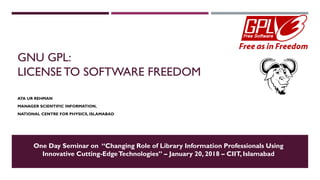GNU GPL:
LICENSE TO SOFTWARE FREEDOM
ATA UR REHMAN
MANAGER SCIENTIFIC INFORMATION,
NATIONAL CENTRE FOR PHYSICS, ISLAMABAD
One Day Seminar on “Changing Role of Library Information Professionals Using
Innovative Cutting-EdgeTechnologies” – January 20, 2018 – CIIT, Islamabad
 
