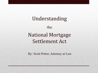 Understanding
              the

National Mortgage
 Settlement Act

By: Scott Potter, Attorney at Law
 