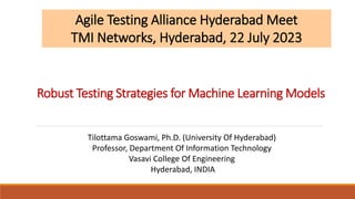 Robust Testing Strategies for Machine Learning Models
Agile Testing Alliance Hyderabad Meet
TMI Networks, Hyderabad, 22 July 2023
Tilottama Goswami, Ph.D. (University Of Hyderabad)
Professor, Department Of Information Technology
Vasavi College Of Engineering
Hyderabad, INDIA
 