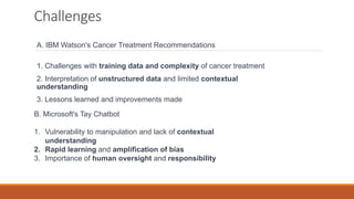 Challenges
A. IBM Watson's Cancer Treatment Recommendations
1. Challenges with training data and complexity of cancer treatment
2. Interpretation of unstructured data and limited contextual
understanding
3. Lessons learned and improvements made
B. Microsoft's Tay Chatbot
1. Vulnerability to manipulation and lack of contextual
understanding
2. Rapid learning and amplification of bias
3. Importance of human oversight and responsibility
 