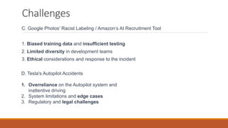 Challenges
C. Google Photos' Racist Labeling / Amazon’s AI Recruitment Tool
1. Biased training data and insufficient testing
2. Limited diversity in development teams
3. Ethical considerations and response to the incident
D. Tesla's Autopilot Accidents
1. Overreliance on the Autopilot system and
inattentive driving
2. System limitations and edge cases
3. Regulatory and legal challenges
 