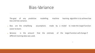 15
Bias-Variance
The goal of any predictive modelling machine learning algorithm is to achieve low
bias and low variance.
 Bias are the simplifying assumptions made by a model to make the target function
easier to learn.
 V
ariance is the amount that the estimate of the target function will change if
different training data was used.
 