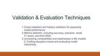 Validation & Evaluation Techniques
1.Cross-validation and holdout validation for assessing
model performance
2.Metrics selection, including accuracy, precision, recall,
F1-score, and AUC-ROC
3.Uncovering vulnerabilities and weaknesses in ML models
2. Crafting deceptive inputs and evaluating model
robustness
 