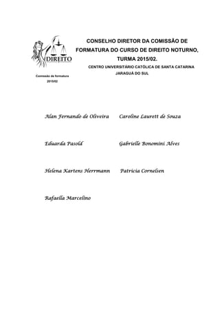 CONSELHO DIRETOR DA COMISSÃO DE
FORMATURA DO CURSO DE DIREITO NOTURNO,
TURMA 2015/02.
CENTRO UNIVERSITÁRIO CATÓLICA DE SANTA CATARINA
JARAGUÁ DO SUL
Alan Fernando de Oliveira Caroline Laurett de Souza
Eduarda Pasold Gabrielle Bonomini Alves
Helena Kartens Herrmann Patricia Cornelsen
Rafaella Marcelino
Comissão de formatura
2015/02
 