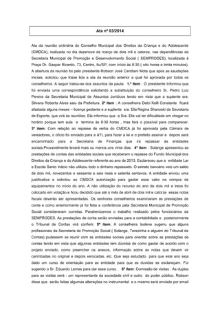 Ata nº 03/2014
Ata da reunião ordinária do Conselho Municipal dos Direitos da Criança e do Adolescente
(CMDCA), realizada no dia dezenove de março de dois mil e catorze, nas dependências da
Secretaria Municipal de Promoção e Desenvolvimento Social ( SEMPRODES), localizada à
Praça Dr. Gaspar Ricardo, 73, Centro, Itu/SP, com início às 8:30 ( oito horas e trinta minutos).
A abertura da reunião foi pelo presidente Robson José Candiani Mota que após as saudações
iniciais, solicitou que fosse lida a ata da reunião anterior a qual foi aprovada por todos os
conselheiros. A seguir tratou-se dos assuntos da pauta: 1.º Item : O presidente Informou que
foi enviada uma correspondência solicitando a substituição do conselheiro Sr. Pedro Luiz
Pereira da Secretaria Municipal de Assuntos Jurídicos tendo em vista que a suplente sra.
Silvana Roberta Alves saiu da Prefeitura. 2º item : A conselheira Delci Kelli Constante ficará
afastada alguns meses – licença gestante e a suplente sra. Elis Regina Shanoski da Secretaria
de Esporte, que virá às reuniões. Ela informou que a Sra. Elis vai ter dificuldade em chegar no
horário porque tem aula e termina às 8:30 horas , mas fará o possível para comparecer.
3º item: Com relação ao repasse de verba do CMDCA já foi aprovada pela Câmara de
vereadores, o ofício foi enviado para a ATL para fazer a lei e o prefeito assinar e depois será
encaminhado para a Secretaria de Finanças que irá repassar às entidades
sociais.Provavelmente levará mais ou menos uns vinte dias. 4º item : Solange apresentou as
prestações de contas das entidades sociais que receberam o repasse do Fundo Municipal dos
Direitos da Criança e do Adolescente referente ao ano de 2013. Esclareceu que a entidade Lar
e Escola Santo Inácio não utilizou todo o dinheiro repassado. O extrato bancário veio um saldo
de dois mil, novecentos e sessenta e seis reais e setenta centavos. A entidade enviou uma
justificativa e solicitou ao CMDCA autorização para gastar esse valor na compra de
equipamentos no início do ano. A não utilização do recurso do ano de dois mil e treze foi
colocado em votação e ficou decidido que até o mês de abril de dois mil e catorze essas notas
fiscais deverão ser apresentadas. Os senhores conselheiros examinaram as prestações de
conta e como anteriormente já foi feita a conferência pela Secretaria Municipal de Promoção
Social consideraram corretas. Parabenizamos o trabalho realizado pelos funcionários da
SEMPRODES. As prestações de conta serão enviadas para a contabilidade e posteriormente
o Tribunal de Contas virá conferir. 5º item: A conselheira Isolene sugeriu que alguns
profissionais da Secretaria de Promoção Social ( Solange, Terezinha e alguém do Tribunal de
Contas) pudessem se reunir com as entidades sociais para orientar sobre as prestações de
contas tendo em vista que algumas entidades tem dúvidas de como gastar de acordo com o
projeto enviado, como preencher os anexos, informação sobre as notas que devem vir
carimbadas no original e depois xerocadas, etc. Que seja estudado para que este ano seja
dado um curso de orientação para as entidade para que as duvidas se esclareçam. Foi
sugerido o Sr. Eduardo Lemes para dar esse curso. 6º item: Comissão de visitas : As duplas
para as visitas será : um representante da sociedade civil e outro do poder público. Robson
disse que serão feitas algumas alterações no instrumental e o mesmo será enviado por email
 