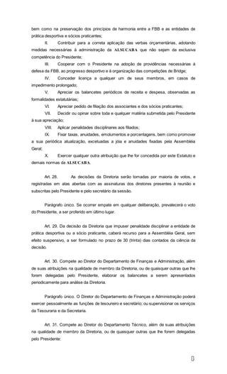 1
1
bem como na preservação dos princípios de harmonia entre a FBB e as entidades de
prática desportiva e sócios praticantes;
II. Contribuir para a correta aplicação das verbas orçamentárias, adotando
medidas necessárias à administração da ALSUCABA que não sejam da exclusiva
competência do Presidente;
III. Cooperar com o Presidente na adoção de providências necessárias à
defesa da FBB, ao progresso desportivo e à organização das competições de Bridge;
IV. Conceder licença a qualquer um de seus membros, em casos de
impedimento prolongado;
V. Apreciar os balancetes periódicos de receita e despesa, observadas as
formalidades estatutárias;
VI. Apreciar pedido de filiação dos associantes e dos sócios praticantes;
VII. Decidir ou opinar sobre toda e qualquer matéria submetida pelo Presidente
à sua apreciação;
VIII. Aplicar penalidades disciplinares aos filiados;
IX. Fixar taxas, anuidades, emolumentos e porcentagens, bem como promover
a sua periódica atualização, excetuadas a jóia e anuidades fixadas pela Assembléia
Geral;
X. Exercer qualquer outra atribuição que lhe for concedida por este Estatuto e
demais normas da ALSUCABA.
Art. 28. As decisões da Diretoria serão tomadas por maioria de votos, e
registradas em atas abertas com as assinaturas dos diretores presentes à reunião e
subscritas pelo Presidente e pelo secretário da sessão.
Parágrafo único. Se ocorrer empate em qualquer deliberação, prevalecerá o voto
do Presidente, a ser proferido em último lugar.
Art. 29. Da decisão da Diretoria que impuser penalidade disciplinar a entidade de
prática desportiva ou a sócio praticante, caberá recurso para a Assembléia Geral, sem
efeito suspensivo, a ser formulado no prazo de 30 (trinta) dias contados da ciência da
decisão.
Art. 30. Compete ao Diretor do Departamento de Finanças e Administração, além
de suas atribuições na qualidade de membro da Diretoria, ou de quaisquer outras que lhe
forem delegadas pelo Presidente, elaborar os balancetes a serem apresentados
periodicamente para análise da Diretoria.
Parágrafo único. O Diretor do Departamento de Finanças e Administração poderá
exercer pessoalmente as funções de tesoureiro e secretário; ou supervisionar os serviços
da Tesouraria e da Secretaria.
Art. 31. Compete ao Diretor do Departamento Técnico, além de suas atribuições
na qualidade de membro da Diretoria, ou de quaisquer outras que lhe forem delegadas
pelo Presidente:
 
