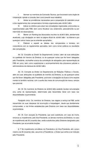 1
2
I. Nomear os membros da Comissão Técnica, que funcionará como órgão de
cooperação, opinião e consulta, bem como presidir seus trabalhos;
II. Adotar as providências necessárias para a preparação do calendário anual
e dos regulamentos dos campeonatos e torneios organizados pela ALSUCABA;
III. Indicar os árbitros para atuar nas competições organizadas, promovidas ou
supervisionadas pela FBB, bem como fiscalizar seu andamento, pessoalmente ou por
intermédio de observadores;
IV. Manter um Ranking dos Associados inscritos na ALSUCABA, devidamente
atualizado, cuja divulgação se dará na página oficial da ALSUCABA na Internet e por
quaisquer outros meios que se entender apropriados;
V. Elaborar e expedir as tabelas dos campeonatos e torneios, em
consonância com os regulamentos aprovados, bem como tornar públicos os resultados
das competições.
Art. 32. Compete ao Diretor do Departamento Jurídico, além de suas atribuições
na qualidade de membro da Diretoria, ou de quaisquer outras que lhe forem delegadas
pelo Presidente, aconselhar acerca da contratação de advogados para representação da
FBB em juízo, bem como supervisionar o acompanhamento dos processos judiciais e
administrativos de interesse da ALSUCABA.
Art. 33. Compete ao Diretor do Departamento de Relações Públicas e Sociais,
além de suas atribuições na qualidade de membro da Diretoria, ou de quaisquer outras
que lhe forem delegadas pelo Presidente, promover a divulgação da Sueca como esporte
mental no território nacional, com o auxílio dos meios de comunicação de massa, sempre
que possível.
Art. 34. Os membros da Diretoria da ALSUCABA poderão receber remuneração
e/ou verba de representação, determinada pela Assembléia Geral com base nas
disponibilidades orçamentárias.
Parágrafo único. Os membros da Diretoria, nas viagens a serviço da FBB, serão
ressarcidos de suas despesas de locomoção e hospedagem, desde que devidamente
comprovadas, e nos limites estabelecidos pela Diretoria com base nas disponibilidades
orçamentárias.
Art. 35. Com exceção do Presidente, que será substituído, em caso de morte,
renúncia ou impedimento, pelo Vice Presidente, os demais membros da Diretoria, no caso
de impedimento até 90 (noventa) dias, serão substituídos pelos Diretores designados pelo
Presidente, que acumularão funções.
§ 1º No impedimento simultâneo do Presidente e do Vice-Presidente, até o prazo
máximo de 90 (noventa) dias, assumirá a Presidência, o Diretor que venha a ser indicado
pelo Presidente.
 