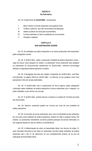 1
5
SEÇÃO IV
Do Patrimônio
Art. 42. O patrimônio da ALSUCABA compreende:
I. Bens móveis e imóveis adquiridos sob qualquer título;
II. Troféus e prêmios, que são insuscetíveis de alienação;
III. Saldos positivos da execução orçamentária;
IV. Fundos existentes ou bens resultantes de sua inversão;
V. Doações e legados.
CAPÍTULO V
DAS DISPOSIÇÕES GERAIS
Art. 43. As entidades de prática desportiva e os sócios praticantes não respondem
pelas obrigações sociais.
Art. 44. A ALSUCABA adota a expressão “entidade de prática desportiva menta –
Jogo de Sueca” para designar os clubes, e a expressão “sócio praticante” para designar
os praticantes do Suecainscritos diretamente na ALSUCABA, conforme terminologia
adotada na legislação federal aplicável à matéria.
Art. 45. A divulgação dos atos dos órgãos e dirigentes da ALSUCABA será feita,
normalmente, na página oficial da ALSUCABA na Internet, ou por qualquer outro meio
apropriado a lhes dar ampla publicidade.
Art. 46. A ALSUCABA não é responsável de forma alguma pelas obrigações
contraídas pelas entidades de prática desportiva e sócios praticantes que a integram, ou
pelas entidades a que venha a se vincular.
Art. 47. A ALSUCABA poderá aprovar e autorizar a criação de Torneios por parte
dos Associados.
Art. 48. Nenhum praticante poderá ser inscrito por mais de uma entidade de
prática desportiva.
Art. 49. A inscrição de novos praticantes, bem como a transferência dos existentes
de uma para outra entidade de prática desportiva, poderá ser feita a qualquer tempo. No
entanto, os praticantes transferidos somente poderão participar de torneio interclubes no
ano seguinte àquele em que se verificou a transferência.
Art. 50. A diferenciação de votos na Assembléia Geral, nos termos do artigo 13,
será calculada tomando-se por base os praticantes inscritos pelas entidades de prática
desportiva até o dia 31 de dezembro do ano imediatamente anterior ao do ano da
realização da Assembléia Geral.
 