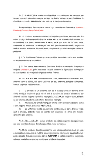 1
6
Art. 51. A ALSUCABA manterá um Comitê de Honra integrado por membros que
tenham prestado relevantes serviços ao Jogo de Sueca, nomeados pelo Presidente. O
Comitê de Honra não poderá contar com mais de 10 (dez) membros vivos.
Parágrafo único. São membros, desde logo, os eminentes Suequeiros Caio Luiz
Pereira de Souza e Jaime Ortiz-Patiño.
Art. 52. Limitado ao número máximo de 03 (três) presidentes, em exercício, fica
criado o cargo de Presidente Emérito da ALSUCABA a ser ocupado, vitaliciamente, por
ex-presidente que tenha administrado a ALSUCABA por mais de 06 (seis) anos,
sucessivos ou alternados. A nomeação será feita pela Assembléia Geral, exigindo-se
quorum mínimo de metade dos votos totais, e aprovação por maioria simples dentre os
presentes.
§ 1º Os Presidentes Eméritos poderão participar, sem direito a voto, das reuniões
da Assembléia Geral e da Diretoria.
§ 2º Fica desde logo nomeado Presidente Emérito o eminente Suequeiro e
dirigente Ernesto d’Orsi, pelos relevantes serviços prestados à organização e divulgação
da sueca junto a associação ao longo dos últimos 10 anos.
Art. 53. A ALSUCABA adota como suas cores, devidamente combinadas, azul,
amarelo, verde e branco, que serão utilizadas em seu emblema, bandeira e uniformes,
com as seguintes características:
I. O emblema é um desenho com os 4 (quatro) naipes do baralho, tendo
como destaque o naipe de paus na cor azul, e os naipes de copas e espadas na cor
amarela, situados na parte superior da inscrição ALSUCABA, e o naipe de ouros, também
na cor amarela, situado na parte inferior da referida inscrição.
II. A bandeira, no formato retangular, tem no centro o emblema descrito acima
e tem, na parte inferior, a inscrição ALSUCABA .
III. Os uniformes usarão, devidamente combinadas, as cores branca, verde,
azul e amarela, podendo variar de acordo com exigências do clima, em modelos
aprovados pela Diretoria.
Art. 54. Na ALSUCABA ou nas entidades de prática desportiva de jogos metais
não será permitida atividade de natureza política, racial ou religiosa.
Art. 55. As entidades de prática desportiva e os sócios praticantes, tendo em vista
a legislação disciplinadora da matéria, se comprometem a não recorrer à Justiça Comum
para a solução de suas pendências com a ALSUCABA e órgãos desportivos superiores,
antes de esgotados os recursos previstos na legislação desportiva.
 