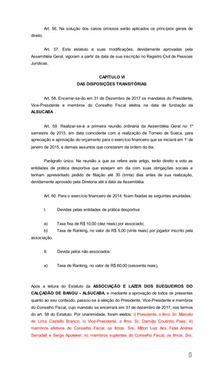 1
7
Art. 56. Na solução dos casos omissos serão aplicados os princípios gerais de
direito.
Art. 57. Este estatuto e suas modificações, devidamente aprovadas pela
Assembléia Geral, vigoram a partir da data de sua inscrição no Registro Civil de Pessoas
Jurídicas.
CAPÍTULO VI
DAS DISPOSIÇÕES TRANSITÓRIAS
Art. 58. Encerrar-se-ão em 31 de Dezembro de 2017 os mandatos do Presidente,
Vice-Presidente e membros do Conselho Fiscal eleitos na data de fundação da
ALSUCABA .
Art. 59. Realizar-se-á a primeira reunião ordinária da Assembléia Geral no 1º
semestre de 2015, em data coincidente com a realização de Torneio de Sueca, para
apreciação e aprovação do orçamento para o exercício financeiro que se iniciará em 1º de
janeiro de 2015, e demais assuntos que constarem da ordem do dia.
Parágrafo único. Na reunião a que se refere este artigo, terão direito a voto as
entidades de prática desportiva que estejam em dia com suas obrigações sociais e
tenham apresentado pedido de filiação até 30 (trinta) dias antes de sua realização,
devidamente aprovado pela Diretoria até a data da Assembléia.
Art. 60. Para o exercício financeiro de 2014, ficam fixadas as seguintes anuidades:
I. Devidas pelas entidades de prática desportiva:
a) Taxa fixa de R$ 10,00 (dez reais) por associado;
b) Taxa de Ranking, no valor de R$ 5,00 (vinte reais) por jogador inscrito pela
associação.
II. Devida pelos não associados:
a) Taxa de Ranking, no valor de R$ 60,00 (sessenta reais),
Após a leitura do Estatuto da ASSOCIAÇÃO E LAZER DOS SUEQUEIROS DO
CALÇADÃO DE BANGU - ALSUCABA, e mediante a aprovação de todos os presentes
quanto ao seu conteúdo, passou-se à eleição do Presidente, Vice-Presidente e membros
do Conselho Fiscal, cujo mandato se encerrará em 31 de dezembro de 2017, nos termos
do art. 58 do Estatuto. Por unanimidade, foram eleitos: i) Presidente, o Ilmo. Sr. Marcelo
de Lima Castello Branco; ii) Vice-Presidente, o Ilmo. Sr. Damião Coutinho Paes; iii)
membros efetivos do Conselho Fiscal, os Ilmos. Srs. Milton Luiz Aloi, Fidel Andres
Serradell e Serge Apoteker; iv) membros suplentes do Conselho Fiscal, os Ilmos. Srs.
 