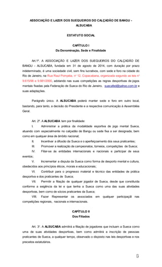 2
ASSOCIAÇÃO E LAZER DOS SUEQUEIROS DO CALÇADÃO DE BANGU -
ALSUCABA
ESTATUTO SOCIAL
CAPÍTULO I
Da Denominação, Sede e Finalidade
Art.1º. A ASSOCIAÇÃO E LAZER DOS SUEQUEIROS DO CALÇADÃO DE
BANGU - ALSUCABA, fundada em 31 de agosto de 2014, com duração por prazo
indeterminado, é uma sociedade civil, sem fins lucrativos, com sede e foro na cidade do
Rio de Janeiro, na Rua Raul Pompéia, nº 12, Copacabana, organizada segundo as leis nº
9.615/98 e 9.981/2000, adotando nas suas competições as regras desportivas de jogos
mentais fixadas pela Federação de Sueca do Rio de Janeiro, suecafed@yahoo.com.br e
suas adaptações.
Parágrafo único. A ALSUCABA poderá manter sede e foro em outro local,
bastando, para tanto, a decisão do Presidente e a respectiva comunicação à Assembléia
Geral.
Art. 2º. A ALSUCABA tem por finalidade:
I. Administrar a prática da modalidade esportiva de jogo mental Sueca,
atuando com especialmente no calçadão de Bangu ou sede fixa a ser designada, bem
como em qualquer área de âmbito nacional;
II. Incentivar a difusão da Sueca e o aperfeiçoamento dos seus praticantes;
III. Promover a realização de campeonatos, torneios, competições de Sueca;
IV. Filiar-se às entidades internacionais e nacionais e participar de seus
eventos;
V. Incrementar a disputa da Sueca como forma de desporto mental e cultura,
obedecidos aos princípios éticos, morais e educacionais;
VI. Contribuir para o progresso material e técnico das entidades de prática
desportiva e dos praticantes de Sueca;
VII. Permitir a filiação de qualquer jogador de Sueca, desde que constituída
conforme a exigência da lei e que tenha a Sueca como uma das suas atividades
desportivas, bem como de sócios praticantes da Sueca;
VIII. Fazer Representar os associados em qualquer participaçãl nas
competições regionais, nacionais e internacionais.
CAPÍTULO II
Dos Filiados
Art. 3º. A ALSUCABA admitirá a filiação de jogadores que incluam a Sueca como
uma de suas atividades desportivas, bem como admitirá a inscrição de pessoas
praticantes de Sueca, a qualquer tempo, observado o disposto nas leis desportivas e nos
preceitos estatutários.
 