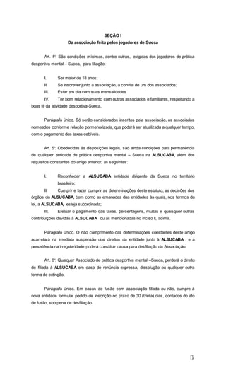 3
SEÇÃO I
Da associação feita pelos jogadores de Sueca
Art. 4º. São condições mínimas, dentre outras, exigidas dos jogadores de prática
desportiva mental – Sueca, para filiação:
I. Ser maior de 18 anos;
II. Se inscrever junto a associação, a convite de um dos associados;
III. Estar em dia com suas mensalidades
IV. Ter bom relacionamento com outros associados e familiares, respeitando a
boas fé da atividade desportiva-Sueca.
Parágrafo único. Só serão considerados inscritos pela associação, os associados
nomeados conforme relação pormenorizada, que poderá ser atualizada a qualquer tempo,
com o pagamento das taxas cabíveis.
Art. 5º. Obedecidas às disposições legais, são ainda condições para permanência
de qualquer entidade de prática desportiva mental – Sueca na ALSUCABA, além dos
requisitos constantes do artigo anterior, as seguintes:
I. Reconhecer a ALSUCABA entidade dirigente da Sueca no território
brasileiro;
II. Cumprir e fazer cumprir as determinações deste estatuto, as decisões dos
órgãos da ALSUCABA, bem como as emanadas das entidades às quais, nos termos da
lei, a ALSUCABA, esteja subordinada;
III. Efetuar o pagamento das taxas, percentagens, multas e quaisquer outras
contribuições devidas à ALSUCABA ou às mencionadas no inciso II, acima.
Parágrafo único. O não cumprimento das determinações constantes deste artigo
acarretará na imediata suspensão dos direitos da entidade junto à ALSUCABA , e a
persistência na irregularidade poderá constituir causa para desfiliação da Associação.
Art. 6º. Qualquer Associado de prática desportiva mental –Sueca, perderá o direito
de filiada à ALSUCABA em caso de renúncia expressa, dissolução ou qualquer outra
forma de extinção.
Parágrafo único. Em casos de fusão com associação filiada ou não, cumpre á
nova entidade formular pedido de inscrição no prazo de 30 (trinta) dias, contados do ato
de fusão, sob pena de desfiliação.
 