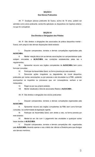 4
SEÇÃO II
Dos Sócios Praticantes
Art. 7º. Qualquer pessoa praticante de Sueca, acima de 18 anos, poderá ser
admitida como sócio praticante, sendo-lhe aplicáveis os dispositivos do Capítulo anterior,
no que for compatível.
SEÇÃO III
Dos Direitos e Obrigações dos Filiados
Art. 8º. São direitos e obrigações dos associados de prática desportiva mental -
Sueca, sem prejuízo das demais disposições deste estatuto:
I. Disputar campeonatos, torneios e demais competições organizadas pela
ALSUCABA;
II. Manter relação ética com as demais associações oui campeonatosas quais
estejam vinculadas a ALSUCABA, nas condições estabelecidas pelas leis e
regulamentos;
III. Apresentar recurso aos órgãos competentes da ALSUCABA, bem como
formular consultas;
IV. Participar da Assembléia Geral, na forma prevista por este estatuto;
V. Denunciar ações irregulares ou degradantes da moral desportiva,
praticadas por outras associações ou por pessoas a ela vinculadas ou à FBB , podendo
acompanhar os inquéritos ou processos que, em conseqüência, venham a ser
instaurados;
VI. Reger-se por seu próprio estatuto.
VII. Manter atualizada a lista de associados filiados à ALSUCABA .
Art. 9º. São direitos e obrigações dos sócios praticantes:
I. Disputar campeonatos, torneios e demais competições organizadas pela
ALSUCABA;
II. Apresentar recurso aos órgãos competentes da FBB, bem como formular
consultas, na conformidade da legislação vigente;
III. Participar da Assembléia Geral, sem direito a voto, na forma prevista por
este estatuto;
IV. Manter-se em dia com o pagamento das anuidades e quaisquer outras
taxas devidas à ALSUCABA.
V. Disputar campeonatos, torneios e demais competições não organizadas
pela ALSUCABA, devendo apenas a seu critério dar ciência a Diretoria para que divulgue
aos demais membros;
 