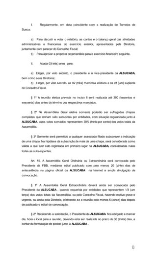6
I. Regularmente, em data coincidente com a realização de Torneios de
Sueca:
a) Para discutir e votar o relatório, as contas e o balanço geral das atividades
administrativas e financeiras do exercício anterior, apresentados pela Diretoria,
juntamente com parecer do Conselho Fiscal;
b) Para aprovar a proposta orçamentária para o exercício financeiro seguinte.
II. Acada 03 três) anos para:
a) Eleger, por voto secreto, o presidente e o vice-presidente da ALSUCABA,
bem como seus Diretores;
b) Eleger, por voto secreto, os 02 (três) membros efetivos e os 01 (um) suplente
do Conselho Fiscal.
§ 1º A reunião eletiva prevista no inciso II será realizada até 360 (trezentos e
sessenta) dias antes do término dos respectivos mandatos.
§ 2º Na Assembléia Geral eletiva somente poderão ser sufragadas chapas
completas que tenham sido subscritas por entidades, com situação regularizada junto à
ALSUCABA, cujos votos somados representem 30% (trinta por cento) dos votos totais da
Assembléia.
§ 3º Somente será permitido a qualquer associado filiado subscrever a indicação
de uma chapa. Na hipótese da subscrição de mais de uma chapa, será considerada como
válida a que tiver sido registrada em primeiro lugar na ALSUCABA, consideradas nulas
todas as subseqüentes.
Art. 15. A Assembléia Geral Ordinária ou Extraordinária será convocada pelo
Presidente da FBB, mediante edital publicado com pelo menos 20 (vinte) dias de
antecedência na página oficial da ALSUCABA na Internet e ampla divulgação de
convocação.
§ 1º A Assembléia Geral Extraordinária deverá ainda ser convocada pelo
Presidente da ALSUCABA , quando requerida por entidades que representem 1/3 (um
terço) dos votos totais da Assembléia, ou pelo Conselho Fiscal, havendo motivo grave e
urgente, ou ainda pela Diretoria, efetivando-se a reunião pelo menos 5 (cinco) dias depois
de publicado o edital de convocação.
§ 2º Recebendo a solicitação, o Presidente da ALSUCABA fica obrigado a marcar
dia, hora e local para a reunião, devendo esta ser realizada no prazo de 30 (trinta) dias, a
contar da formulação do pedido junto à ALSUCABA .
 