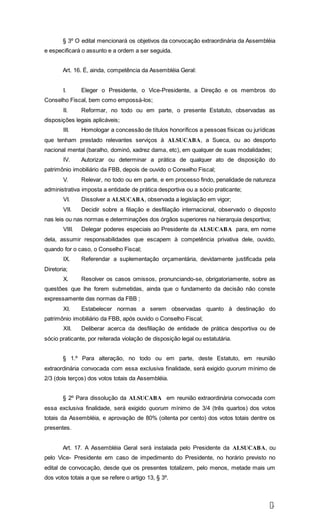 7
§ 3º O edital mencionará os objetivos da convocação extraordinária da Assembléia
e especificará o assunto e a ordem a ser seguida.
Art. 16. É, ainda, competência da Assembléia Geral:
I. Eleger o Presidente, o Vice-Presidente, a Direção e os membros do
Conselho Fiscal, bem como empossá-los;
II. Reformar, no todo ou em parte, o presente Estatuto, observadas as
disposições legais aplicáveis;
III. Homologar a concessão de títulos honoríficos a pessoas físicas ou jurídicas
que tenham prestado relevantes serviços à ALSUCABA, a Sueca, ou ao desporto
nacional mental (baralho, dominó, xadrez dama, etc), em qualquer de suas modalidades;
IV. Autorizar ou determinar a prática de qualquer ato de disposição do
patrimônio imobiliário da FBB, depois de ouvido o Conselho Fiscal;
V. Relevar, no todo ou em parte, e em processo findo, penalidade de natureza
administrativa imposta a entidade de prática desportiva ou a sócio praticante;
VI. Dissolver a ALSUCABA, observada a legislação em vigor;
VII. Decidir sobre a filiação e desfiliação internacional, observado o disposto
nas leis ou nas normas e determinações dos órgãos superiores na hierarquia desportiva;
VIII. Delegar poderes especiais ao Presidente da ALSUCABA para, em nome
dela, assumir responsabilidades que escapem à competência privativa dele, ouvido,
quando for o caso, o Conselho Fiscal;
IX. Referendar a suplementação orçamentária, devidamente justificada pela
Diretoria;
X. Resolver os casos omissos, pronunciando-se, obrigatoriamente, sobre as
questões que lhe forem submetidas, ainda que o fundamento da decisão não conste
expressamente das normas da FBB ;
XI. Estabelecer normas a serem observadas quanto à destinação do
patrimônio imobiliário da FBB, após ouvido o Conselho Fiscal;
XII. Deliberar acerca da desfiliação de entidade de prática desportiva ou de
sócio praticante, por reiterada violação de disposição legal ou estatutária.
§ 1.º Para alteração, no todo ou em parte, deste Estatuto, em reunião
extraordinária convocada com essa exclusiva finalidade, será exigido quorum mínimo de
2/3 (dois terços) dos votos totais da Assembléia.
§ 2º Para dissolução da ALSUCABA em reunião extraordinária convocada com
essa exclusiva finalidade, será exigido quorum mínimo de 3/4 (três quartos) dos votos
totais da Assembléia, e aprovação de 80% (oitenta por cento) dos votos totais dentre os
presentes.
Art. 17. A Assembléia Geral será instalada pelo Presidente da ALSUCABA, ou
pelo Vice- Presidente em caso de impedimento do Presidente, no horário previsto no
edital de convocação, desde que os presentes totalizem, pelo menos, metade mais um
dos votos totais a que se refere o artigo 13, § 3º.
 