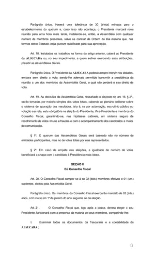 8
Parágrafo único. Haverá uma tolerância de 30 (trinta) minutos para o
estabelecimento do quorum e, caso isso não aconteça, o Presidente marcará nova
reunião para uma hora mais tarde, instalando-se, então, a Assembléia com qualquer
número de membros presentes, salvo se constar da Ordem do Dia matéria que, nos
termos deste Estatuto, exija quorum qualificado para sua aprovação.
Art. 18. Instalados os trabalhos na forma do artigo anterior, caberá ao Presidente
da ALSUCABA ou, no seu impedimento, a quem estiver exercendo suas atribuições,
presidir as Assembléias Gerais.
Parágrafo único. O Presidente da ALSUCABA poderá sempre intervir nos debates,
embora sem direito a voto, sendo-lhe ademais permitido transmitir a presidência da
reunião a um dos membros da Assembléia Geral, o qual não perderá o seu direito de
voto.
Art. 19. As decisões da Assembléia Geral, ressalvado o disposto no art. 16, § 2º.,
serão tomadas por maioria simples dos votos totais, cabendo ao plenário deliberar sobre
o sistema de apuração dos resultados, isto é, se por aclamação, escrutínio público ou
votação secreta, esta obrigatória na eleição do Presidente, Vice-Presidente e membros do
Conselho Fiscal, garantindo-se, nas hipóteses cabíveis, um sistema seguro de
recolhimento de votos imune a fraudes e com o acompanhamento dos candidatos e meios
de comunicação.
§ 1º. O quorum das Assembléias Gerais será baseado não no número de
entidades participantes, mas no de votos totais por elas representados.
§ 2º. Em caso de empate nas eleições, a igualdade de número de votos
beneficiará a chapa com o candidato à Presidência mais idoso.
SEÇÃO II
Do Conselho Fiscal
Art. 20. O Conselho Fiscal compor-se-á de 02 (dois) membros efetivos e 01 (um)
suplentes, eleitos pela Assembléia Geral.
Parágrafo único. Os membros do Conselho Fiscal exercerão mandato de 03 (três)
anos, com início em 1º de janeiro do ano seguinte ao da eleição.
Art. 21. O Conselho Fiscal que, logo após a posse, deverá eleger o seu
Presidente, funcionará com a presença da maioria de seus membros, competindo-lhe:
I. Examinar todos os documentos da Tesouraria e a contabilidade da
ALSUCABA ;
 