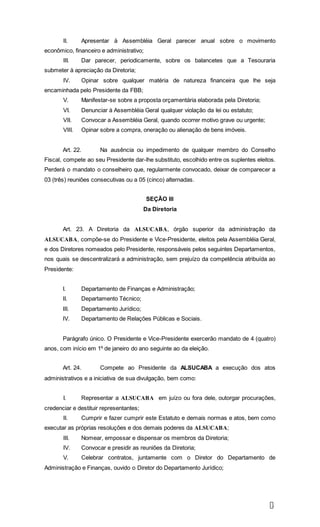 9
II. Apresentar à Assembléia Geral parecer anual sobre o movimento
econômico, financeiro e administrativo;
III. Dar parecer, periodicamente, sobre os balancetes que a Tesouraria
submeter à apreciação da Diretoria;
IV. Opinar sobre qualquer matéria de natureza financeira que lhe seja
encaminhada pelo Presidente da FBB;
V. Manifestar-se sobre a proposta orçamentária elaborada pela Diretoria;
VI. Denunciar à Assembléia Geral qualquer violação da lei ou estatuto;
VII. Convocar a Assembléia Geral, quando ocorrer motivo grave ou urgente;
VIII. Opinar sobre a compra, oneração ou alienação de bens imóveis.
Art. 22. Na ausência ou impedimento de qualquer membro do Conselho
Fiscal, compete ao seu Presidente dar-lhe substituto, escolhido entre os suplentes eleitos.
Perderá o mandato o conselheiro que, regularmente convocado, deixar de comparecer a
03 (três) reuniões consecutivas ou a 05 (cinco) alternadas.
SEÇÃO III
Da Diretoria
Art. 23. A Diretoria da ALSUCABA, órgão superior da administração da
ALSUCABA, compõe-se do Presidente e Vice-Presidente, eleitos pela Assembléia Geral,
e dos Diretores nomeados pelo Presidente, responsáveis pelos seguintes Departamentos,
nos quais se descentralizará a administração, sem prejuízo da competência atribuída ao
Presidente:
I. Departamento de Finanças e Administração;
II. Departamento Técnico;
III. Departamento Jurídico;
IV. Departamento de Relações Públicas e Sociais.
Parágrafo único. O Presidente e Vice-Presidente exercerão mandato de 4 (quatro)
anos, com início em 1º de janeiro do ano seguinte ao da eleição.
Art. 24. Compete ao Presidente da ALSUCABA a execução dos atos
administrativos e a iniciativa de sua divulgação, bem como:
I. Representar a ALSUCABA em juízo ou fora dele, outorgar procurações,
credenciar e destituir representantes;
II. Cumprir e fazer cumprir este Estatuto e demais normas e atos, bem como
executar as próprias resoluções e dos demais poderes da ALSUCABA;
III. Nomear, empossar e dispensar os membros da Diretoria;
IV. Convocar e presidir as reuniões da Diretoria;
V. Celebrar contratos, juntamente com o Diretor do Departamento de
Administração e Finanças, ouvido o Diretor do Departamento Jurídico;
 