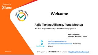 Powered by
Agile Testing Alliance, Pune Meetup
www.bmc.com
ATA Pune chapter 13th meetup – Third Anniversary special !!!
Welcome
http://www.agiletestingalliance.org
http://atapunemeetup.agiletestingalliance.org/ (Pune Chapter)
@AgileTA
Call for papers for #ATAGTR2017 is ON Now, more at : http://gtr.agiletestingalliance.org/
Amol Deshpande
President, ATA Pune Chapter
 