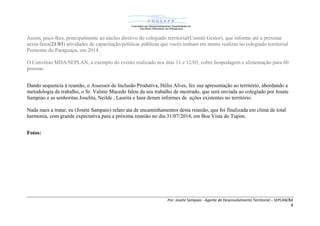 Por: Josete Sampaio - Agente de Desenvolvimento Territorial – SEPLAN/BA
8
Assim, peço-lhes, principalmente ao núcleo diretivo do colegiado territorial(Comitê Gestor), que informe até a próxima
sexta-feira(21/03) atividades de capacitação/politicas públicas que vocês tenham em mente realizar no colegiado territorial
Piemonte do Paraguaçu, em 2014.
O Convênio MDA/SEPLAN, a exemplo do evento realizado nos dias 11 e 12/03, cobre hospedagem e alimentação para 60
pessoas.
Dando sequencia à reunião, o Assessor de Inclusão Produtiva, Hélio Alves, fez sua apresentação ao território, abordando a
metodologia de trabalho, o Sr. Valmir Macedo falou da seu trabalho de mestrado, que será enviada ao colegiado por Josete
Sampiao e as senhoritas Joselita, Neilde , Laurita e Iana deram informes de ações existentes no território.
Nada mais a tratar, eu (Josete Sampaio) relato ata de encaminhamentos desta reunião, que foi finalizada em clima de total
harmonia, com grande expectativa para a próxima reunião no dia 31/07/2014, em Boa Vista do Tupim.
Fotos:
 