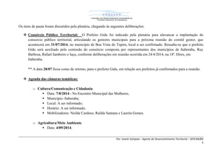 Por: Josete Sampaio - Agente de Desenvolvimento Territorial – SEPLAN/BA
3
Os itens de pauta foram discutidos pela plenária, chegando às seguintes deliberações:
 Consórcio Público Territorial: O Prefeito Gidu foi indicado pela plenária para alavancar a implantação do
consorcio público territorial, articulando os gestores municipais para a próxima reunião do comitê gestor, que
acontecerá em 31/07/2014, no município de Boa Vista do Tupim, local a ser confirmado. Ressalta-se que o prefeito
Gidu será auxiliado pela comissão do consórcio composta por representantes dos municípios de Itaberaba, Ruy
Barbosa, Rafael Jambeiro e Iaçu, conforme deliberações em reunião ocorrida em 24/4/2014, na 18ª. Dires, em
Itaberaba.
** A data 28/07 ficou como de retorno, para o prefeito Gidu, em relação aos prefeitos já confirmados para a reunião.
 Agenda das câmaras temáticas:
o Cultura/Comunicação e Cidadania
 Data: 7/8/2014 - No Encontro Municipal das Mulheres;
 Município: Itaberaba;
 Local: A ser informado;
 Horário: A ser informado;
 Mobilizadores: Neilde Cardoso, Railda Santana e Laurita Gomes.
o Agricultura/Meio Ambiente
 Data: 4/09/2014;
 