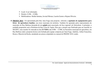 Por: Josete Sampaio - Agente de Desenvolvimento Territorial – SEPLAN/BA
5
 Local: A ser informado;
 Horário: 8:30h – 12:00h;
 Mobilizadores: Railda Santana, Juvenal Moraes, Laurita Gomes e Rejane Oliveira.
 PROINF 2014: Foi apresentada pela Srta. Iana Fraga uma proposta referente a aquisição de equipamentos para
feiras da agricultura familiar, nos treze município do território. Também foi apontado pelos representantes do
município de Ruy Barbosa demanda de um galpão para associação, de foco regional ,de fruticultura. A princípio, a
entidade proponente será a Prefeitura de Boa Vista do Tupim. Para que o projeto seja finalizado para ser inserido no
SICONV, uma reunião foi marcada no dia 21/7/2014, das 8:00h – 12:00h, na Secretaria municipal de agricultura, em
Ruy Barbosa onde a proposta técnica será fechada pelo equipe composta por Iana Fraga, Adailton, Arthur Francelino,
Rocao e Marcelo da Rocha, atendendo aos prazos estipulados no manual do PROINF 2014, sendo:
 