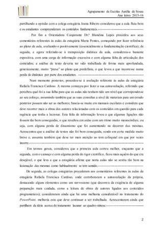Agrupamento de Escolas Aurélia de Sousa
Ano letivo 2015-16
2
partilhando a opinião com a colega estagiária Joana Ribeiro considerou que a aula fluiu bem
e os estudantes compreenderam os conteúdos fundamentais.----------------------------------------
Por fim a Orientadora Cooperante Dr.ª Blandina Lopes procedeu aos seus
comentários referentes às aulas da estagiária Maria Pontes, começando por fazer referência
ao plano de aula, avaliando-o positivamente (essencialmente a fundamentação científica); de
seguida, e agora referindo-se à transposição didática da aula, considerou-a bastante
expositiva, com uma carga de informação excessiva e com alguma falta de articulação dos
conteúdos; a análise de texto deveria ter sido trabalhada de forma mais aprofundada,
genericamente, muito “presa” ao plano que predefiniu, o que levou a que incorresse numa
perda de dinâmica por parte dos estudantes. -----------------------------------------------------------
Num momento posterior, procedeu-se à avaliação referente às aulas da estagiária
Rafaela Francisca Cardoso. A mesma começou por fazer a sua autoavaliação, referindo que
percebeu qual foi a sua falha para que as aulas não tenham tido um nível que correspondesse
ao seu esforço, assumindo também que as suas consultas a nível de materiais para um estudo
posterior possam não ser as melhores; baseia-se muito em manuais escolares e considera que
deve recorrer mais a obras dos autores relacionadas com os conteúdos em questão para cada
regência que tenha a lecionar. Esta falta de informação levou a que algumas ligações não
fossem tão bem conseguidas, o que resultou em aulas com um ritmo muito monocórdico, ou
seja, com alguma perda de dinamismo que foi aumentando no decorrer das mesmas.
Acrescentou que a análise de textos não foi bem conseguida, sendo em certa medida muito
breve e, assumiu também que deve ter mais atenção ao tom coloquial em que por vezes
incorre.-------------------------------------------------------------------------------------------------------
Em termos gerais, considerou que a primeira aula correu melhor, enquanto que a
segunda, com o cansaço e com alguma perda do rigor científico, ficou mais aquém do que era
desejável, o que leva a que a estagiária afirme que nesta aulas não se sentiu tão bem na
lecionação das mesmas como habitualmente se tem sentido.----------------------------------------
De seguida, as colegas estagiárias procederam aos comentários referentes às aulas da
estagiária Rafaela Francisca Cardoso, onde corroboraram a autoavaliação da própria,
destacando alguns elementos como um nervosismo (que decorreu da exigência de alguma
preparação mais cuidada, como a leitura de obras de autores ligados aos conteúdos
programáticos); consideraram ainda que há uma melhoria considerável no tratamento do
PowerPoint, melhoria esta que deve continuar a ser trabalhada. Acrescentaram ainda que
partilham da ideia acerca do tratamento lacunar ao quadro-síntese.---------------------------------
 