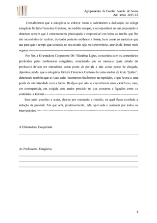 Agrupamento de Escolas Aurélia de Sousa
Ano letivo 2015-16
3
Consideraram que a estagiária se esforça muito e salientaram a dedicação da colega
estagiária Rafaela Francisca Cardoso, na medida em que, a acompanham na sua preparação e
denotam sempre que é extremamente preocupada e responsável em todas as tarefas que lhe
são incumbidas de realizar, devendo portanto melhorar a forma, bem como os materiais que
usa para que o tempo que concede ao seu estudo seja mais proveitoso, através de fontes mais
seguras.-------------------------------------------------------------------------------------------------------
Por fim, a Orientadora Cooperante Dr.ª Blandina Lopes, concordou com os comentários
proferidos pelas professoras estagiárias, concluindo que os manuais (para estudo do
professor) devem ser entendidos como ponto de partida e não como ponto de chegada.
Apontou, ainda, que a estagiária Rafaela Francisca Cardoso fez uma análise de texto “pobre”,
denotando também que as suas aulas incorreram facilmente na repetição, o que levou a uma
perda da interatividade com a turma. Realçou que não se encontraram erros científicos, mas,
em contrapartida, era exigida uma maior precisão no que concerne a ligações entre os
conteúdos a lecionar.---------------------------------------------------------------------------------------
Sem mais questões a tratar, deu-se por encerrada a reunião, na qual ficou acordada a
redação da presente Ata que será, posteriormente, lida, aprovada e assinada por todos os
intervenientes.-----------------------------------------------------------------------------------------------
A Orientadora Cooperante
___________________________________________________________________________
As Professoras Estagiárias
___________________________________________________________________________
___________________________________________________________________________
___________________________________________________________________________
 