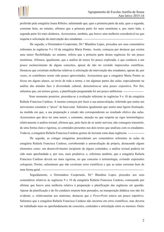 Agrupamento de Escolas Aurélia de Sousa
Ano letivo 2015-16
	 2
proferido pela estagiária Joana Ribeiro, salientando que, quer a primeira parte da aula, quer a segunda,
correram bem; no entanto, afirmou que a primeira parte foi mais monótona e, por outro lado, a
segunda parte foi mais dinâmica. Acrescentou, também, que houve uma melhoria considerável no que
respeita à solicitação da intervenção dos estudantes. -----------------------------------------------------------
De seguida, a Orientadora Cooperante, Dr.ª Blandina Lopes, procedeu aos seus comentários
referentes às regências 9 e 10 da estagiária Maria Pontes. Assim, começou por destacar que existiu
uma maior flexibilidade; no entanto, referiu que a primeira parte destas regências foi um pouco
monótona. Afirmou, igualmente, que a análise de textos foi pouco explorada, o que conduziu a um
pouco esclarecimento de alguns conceitos, apesar de não ter existido imprecisões científicas.
Destacou que existiram melhorias relativas à solicitação da intervenção dos estudantes, apesar de, por
vezes, os contributos terem sido pouco aproveitados. Acrescentou que a estagiária Maria Pontes se
focou em alguns alunos, ao invés de toda a turma; e em algumas partes das aulas, especialmente na
análise das atitudes face à diversidade cultural, demonstrou-se uma pouco expositiva. Por fim,
salientou que, em termos gerais, a planificação programada foi um pouco ambiciosa. --------------------
Num momento posterior, procedeu-se à avaliação referente às regências 9 e 10 da estagiária
Rafaela Francisca Cardoso. A mesma começou por fazer a sua autoavaliação, referindo que sentiu um
nervosismo constante e “picos” de bem-estar. Salientou igualmente que sentiu uma ligeira frustração,
na medida em que, a sua preparação e estudo não corresponderam ao resultado efetivo das aulas.
Acrescentou que deve ter uma maior, e constante, atenção no que respeita ao rigor terminológico;
relativamente à análise textual, afirmou que, pelo facto de se sentir nervosa, não conseguiu transmitir,
de uma forma clara e rigorosa, os conteúdos presentes nos dois textos que analisou com os estudantes.
Todavia, a estagiária Rafaela Francisca Cardoso gostou de lecionar estas duas regências. ----------------
De seguida, as colegas estagiárias procederam aos comentários referentes às aulas da
estagiária Rafaela Francisca Cardoso, corroborando a autoavaliação da própria, destacando alguns
elementos como: um desenvolvimento incipiente de alguns conteúdos; a análise textual poderia ter
sido mais aprofundada e, por isso, mais produtiva; e, referiram também, que a estagiária Rafaela
Francisca Cardoso deverá ser mais rigorosa, no que concerne à terminologia, evitando expressões
coloquiais. Porém, salientaram que não existiram erros científicos e que as aulas correram bem de
uma forma geral. -----------------------------------------------------------------------------------------------------
Seguidamente, a Orientadora Cooperante, Dr.ª Blandina Lopes, procedeu aos seus
comentários relativos às regências 9 e 10 da estagiária Rafaela Francisca Cardoso, começando por
afirmar que houve uma melhoria relativa à preparação e planificação das regências em questão.
Apesar da planificação e do fio condutor estarem bem pensados, na transposição didática isso não foi
evidente; e, relativamente aos materiais, destacou que o PowerPoint estava um pouco repetitivo.
Salientou que a estagiária Rafaela Francisca Cardoso não incorreu em erros científicos, mas deveria
ter trabalhado mais no aprofundamento de conceitos, conteúdos e articulação entre os mesmos. Outro
 