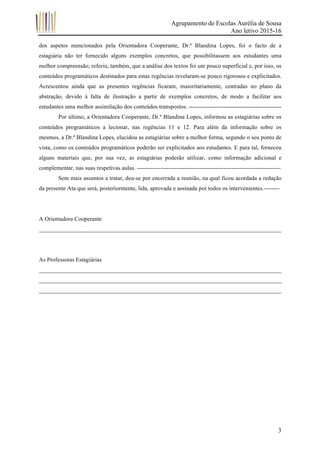 Agrupamento de Escolas Aurélia de Sousa
Ano letivo 2015-16
	 3
dos aspetos mencionados pela Orientadora Cooperante, Dr.ª Blandina Lopes, foi o facto de a
estagiária não ter fornecido alguns exemplos concretos, que possibilitassem aos estudantes uma
melhor compreensão; referiu, também, que a análise dos textos foi um pouco superficial e, por isso, os
conteúdos programáticos destinados para estas regências revelaram-se pouco rigorosos e explicitados.
Acrescentou ainda que as presentes regências ficaram, maioritariamente, centradas no plano da
abstração, devido à falta de ilustração a partir de exemplos concretos, de modo a facilitar aos
estudantes uma melhor assimilação dos conteúdos transpostos. -----------------------------------------------
Por último, a Orientadora Cooperante, Dr.ª Blandina Lopes, informou as estagiárias sobre os
conteúdos programáticos a lecionar, nas regências 11 e 12. Para além da informação sobre os
mesmos, a Dr.ª Blandina Lopes, elucidou as estagiárias sobre a melhor forma, segundo o seu ponto de
vista, como os conteúdos programáticos poderão ser explicitados aos estudantes. E para tal, forneceu
alguns materiais que, por sua vez, as estagiárias poderão utilizar, como informação adicional e
complementar, nas suas respetivas aulas. -------------------------------------------------------------------------
Sem mais assuntos a tratar, deu-se por encerrada a reunião, na qual ficou acordada a redação
da presente Ata que será, posteriormente, lida, aprovada e assinada por todos os intervenientes.--------
A Orientadora Cooperante
__________________________________________________________________________________
As Professoras Estagiárias
__________________________________________________________________________________
__________________________________________________________________________________
__________________________________________________________________________________
 