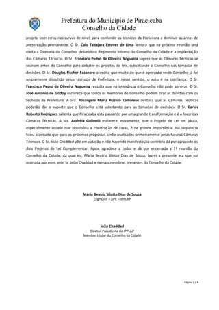 Prefeitura do Município de Piracicaba
Conselho da Cidade
projeto com erros nas curvas de nível, para confundir os técnicos da Prefeitura e diminuir as áreas de
preservação permanente. O Sr. Caio Tabajara Esteves de Lima lembra que na próxima reunião será
eleita a Diretoria do Conselho, debatido o Regimento Interno do Conselho da Cidade e a implantação
das Câmaras Técnicas. O Sr. Francisco Pedro de Oliveira Nogueira sugere que as Câmaras Técnicas se
reúnam antes do Conselho para debater os projetos de leis, subsidiando o Conselho nas tomadas de
decisões. O Sr. Douglas Fischer Fazanaro acredita que muito do que é aprovado neste Conselho já foi
amplamente discutido pelos técnicos da Prefeitura, e nesse sentido, o voto é na confiança. O Sr.
Francisco Pedro de Oliveira Nogueira ressalta que na ignorância o Conselho não pode aprovar. O Sr.
José Antonio de Godoy esclarece que todos os membros do Conselho podem tirar as dúvidas com os
técnicos da Prefeitura. A Sra. Rosângela Maria Rizzolo Camolese destaca que as Câmaras Técnicas
poderão dar o suporte que o Conselho está solicitando para as tomadas de decisões. O Sr. Carlos
Roberto Rodrigues salienta que Piracicaba está passando por uma grande transformação e é a favor das
Câmaras Técnicas. A Sra. Andréia Golinelli esclarece, novamente, que o Projeto de Lei em pauta,
especialmente aquele que possibilita a construção de casas, é de grande importância. Na sequência
ficou acordado que para as próximas propostas serão analisadas primeiramente pelas futuras Câmaras
Técnicas. O Sr. João Chaddad põe em votação e não havendo manifestação contrária dá por aprovado os
dois Projetos de Lei Complementar. Após, agradece a todos e dá por encerrada a 1ª reunião do
Conselho da Cidade, da qual eu, Maria Beatriz Silotto Dias de Souza, lavrei a presente ata que vai
assinada por mim, pelo Sr. João Chaddad e demais membros presentes do Conselho da Cidade.
Maria Beatriz Silotto Dias de Souza
Engª Civil – DPE – IPPLAP
João Chaddad
Diretor-Presidente do IPPLAP
Membro titular do Conselho da Cidade
Página 2 / 4
 