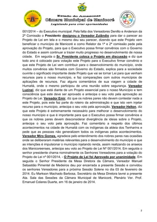 001/2014 – do Executivo municipal. Pela falta dos Vereadores Denilto e Anderson da
2ª Comissão o Presidente designou o Vereador Zulândio para dar o parecer ao
Projeto de Lei em tela e o mesmo deu seu parecer, dizendo que este Projeto vem
beneficiar o município de Manicoré e como Relator da 1ª e 2ª comissão pede pela
aprovação do Projeto, para que o Executivo possa firmar convênios com o Governo
do Estado e assim continuar a trazer muito progresso no desenvolvimento de nossa
cidade. Em seguida o Sr. Presidente coloca o Projeto em discussão e diz que
todo ano é colocado para votação este Projeto para o Executivo firmar convênio e
que este Projeto de Lei vem contribuir para o desenvolvimento do município, onde
muitos convênios são firmados com Governo do Estado, explica para a sociedade
ouvinte o significado importante deste Projeto que vai se tornar Lei para que venham
recursos para o nosso município, e faz comparações com outros municípios de
aplicações de recursos. Faz alguns comentários de sua viagem a cidade de
Humaitá, onde o mesmo participou de uma reunião sobre segurança. Vereador
Luzinei, diz que está diante de um Projeto essencial para o nosso Município e tem
consciência que este deve ser aprovado e antecipa o seu voto pela aprovação ao
Projeto de Lei. Vereador Emir, diz que os nobres pares não devem contestar nada a
este Projeto, pois este faz parte do roteiro da administração e que isto vem injetar
recurso para o município, antecipa o seu voto pela aprovação. Vereador Helton, diz
que este Projeto é extremamente necessário para melhorar o desenvolvimento do
nosso município e que é importante para que o Executivo possa firmar convênios e
que os nobres pares devem desconsiderar divergência de ideias sobre o Projeto,
antecipa o seu voto pela aprovação. Faz comentário a respeito dos últimos
acontecimentos na cidade de Humaitá com os indígenas da aldeia dos Tenharins e
pede que as pessoas não generalizem todos os indígenas pelos acontecimentos.
Vereador Miro Gomes, agradece pelo entendimento dos nobres pares nas ocasiões
onde se deliberaram matérias relevantes para o desenvolvimento do município e que
as intenções é impulsionar o município injetando renda, assim realizando os anseios
dos Manicoreenses, antecipa seu voto ao Projeto de Lei Nº 001/2014. Em seguida o
senhor presidente chama nominalmente os Senhores Vereadores para a votação do
Projeto de Lei nº 001/2014, - O Projeto de Lei foi Aprovado por unanimidade. Em
seguida o Senhor Presidente da Mesa Diretora da Câmara, Vereador Manuel
Sebastião Pimentel de Medeiros deu por encerrada a presente Sessão e convidou
os senhores Vereadores para a próxima Sessão Solene no dia 03 de fevereiro de
2014. Eu Markson Machado Barbosa, Secretário da Mesa Diretora lavrei a presente
Ata. Sala das Sessões da Câmara Municipal de Manicoré, Plenário Ver. Prof.
Emanuel Colares Duarte, em 16 de janeiro de 2014.

2

 