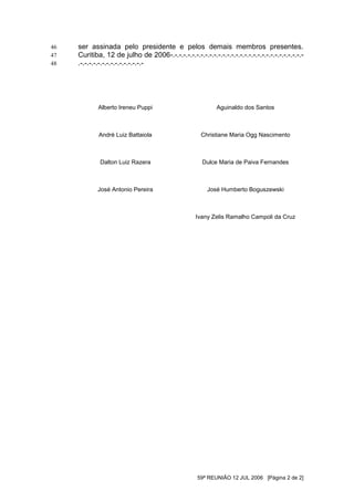 46   ser assinada pelo presidente e pelos demais membros presentes.
47   Curitiba, 12 de julho de 2006-.-.-.-.-.-.-.-.-.-.-.-.-.-.-.-.-.-.-.-.-.-.-.-.-.-.-.-.-.-.-
48   .-.-.-.-.-.-.-.-.-.-.-.-.-.-.-




             Alberto Ireneu Puppi                           Aguinaldo dos Santos



             André Luiz Battaiola                     Christiane Maria Ogg Nascimento



             Dalton Luiz Razera                       Dulce Maria de Paiva Fernandes



            José Antonio Pereira                        José Humberto Boguszewski



                                                   Ivany Zelis Ramalho Campoli da Cruz




                                                    59ª REUNIÃO 12 JUL 2006 [Página 2 de 2]
 