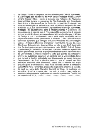 43   de Design. Todas as despesas serão custeadas pela CAPES. Aprovado.
44   3. Aprovação dos relatórios da Profª Viviane Gaspar Ribas; A Profª
45   Viviane Gaspar Ribas expôs à plenária seu Relatório de Atividades
46   desenvolvidas durante o programa de Pós-Graduação em Engenharia
47   Aeronáutica e Mecânica-Área de Produção, a nível de Doutorado no
48   Instituto Tecnológico de Aeronáutica – ITA no período de agosto de 2004
49   a maio de 2006, que se encontra no Departamento de Design. Aprovado.
50   4.Doação de equipamento para o Departamento; A presidente da
51   plenária passa a palavra para o Prof. Aguinaldo que comunica à plenária
52   sobre a aquisição de um novo aparelho projetor multimídia para o Núcleo
53   de Design e que o equipamento usado está sendo transferido para o
54   departamento em caráter permanente. 5. Outros; O Prof. André Battaiola
55   comunica à plenária que o Projeto intitulado “Ambiente de Aprendizagem
56   Lúdica – A Casa da Eficiência Energética” – EEHOUSE, na área de Jogos
57   Eletrônicos Educacionais, desenvolvidos por ele e pelo Prof. Aguinaldo
58   dos Santos tiveram sua proposta aprovada pela FINEP. O Prof. Dalton
59   propõe alteração no horário de aula para o próximo semestre, a pedido de
60   alguns professores 20 horas e que geralmente tem outras atividades fora
61   da Universidade. A maioria discordou, visto que quando os professores
62   efetivos ou substitutos assumem um contrato com a Universidade, terão
63   que cumprir o horário estipulado pelo Coordenador do curso, junto ao
64   Departamento. Ao final, a plenária acordou, que só poderá ser feita
65   alteração, mediante uma justificativa, desde que a mesma não traga
66   prejuízos para a Universidade. Nada mais havendo a tratar, a professora
67   Dulce Maria Paiva Fernandes, presidente da plenária, encerrou a reunião,
68   da qual eu, Ivany Zelis Ramalho Campoli da Cruz, na qualidade de
69   secretária, lavrei a presente Ata, que dato e assino, para após ser
70   assinada pelo presidente e pelos demais membros presentes. Curitiba, 05
71   de setembro de 2006.-.-.-.-.-.-.-.-.-.-.-.-.-.-.-.-.-.-.-.-.-.-.-.-.-.-.-.-.-.-.-.-.-.-.-.-.-.-.




                                                         60ª REUNIÃO 05 SET 2006 [Página 2 de 2]
 