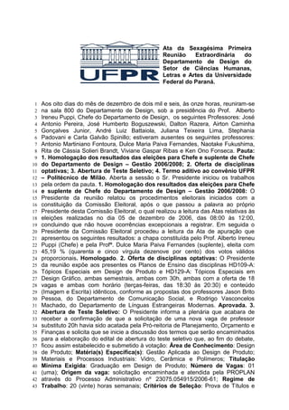 Ata da Sexagésima Primeira
                                                    Reunião    Extraordinária   do
                                                    Departamento de Design do
                                                    Setor de Ciências Humanas,
                                                    Letras e Artes da Universidade
                                                    Federal do Paraná.


 1   Aos oito dias do mês de dezembro de dois mil e seis, às onze horas, reuniram-se
 2   na sala 800 do Departamento de Design, sob a presidência do Prof. Alberto
 3   Ireneu Puppi, Chefe do Departamento de Design, os seguintes Professores: José
 4   Antonio Pereira, José Humberto Boguszewski, Dalton Razera, Airton Caminha
 5   Gonçalves Junior, André Luiz Battaiola, Juliana Teixeira Lima, Stephania
 6   Padovani e Carla Galvão Spinillo; estiveram ausentes os seguintes professores:
 7   Antonio Martiniano Fontoura, Dulce Maria Paiva Fernandes, Naotake Fukushima,
 8   Rita de Cássia Solieri Brandt, Viviane Gaspar Ribas e Ken Ono Fonseca. Pauta:
 9   1. Homologação dos resultados das eleições para Chefe e suplente de Chefe
10   do Departamento de Design – Gestão 2006/2008; 2. Oferta de disciplinas
11   optativas; 3. Abertura de Teste Seletivo; 4. Termo aditivo ao convênio UFPR
12   – Politécnico de Milão. Aberta a sessão o Sr. Presidente iniciou os trabalhos
13   pela ordem da pauta. 1. Homologação dos resultados das eleições para Chefe
14   e suplente de Chefe do Departamento de Design – Gestão 2006/2008: O
15   Presidente da reunião relatou os procedimentos eleitorais iniciados com a
16   constituição da Comissão Eleitoral, após o que passou a palavra ao próprio
17   Presidente desta Comissão Eleitoral, o qual realizou a leitura das Atas relativas às
18   eleições realizadas no dia 05 de dezembro de 2006, das 08:00 às 12:00,
19   concluindo que não houve ocorrências excepcionais a registrar. Em seguida o
20   Presidente da Comissão Eleitoral procedeu a leitura da Ata de apuração que
21   apresentou os seguintes resultados: a chapa constituída pelo Prof. Alberto Ireneu
22   Puppi (Chefe) e pela Profª. Dulce Maria Paiva Fernandes (suplente), eleita com
23   45,19 % (quarenta e cinco vírgula dezenove por cento) dos votos válidos
24   proporcionais. Homologado. 2. Oferta de disciplinas optativas: O Presidente
25   da reunião expõe aos presentes os Planos de Ensino das disciplinas HD109-A:
26   Tópicos Especiais em Design de Produto e HD129-A: Tópicos Especiais em
27   Design Gráfico, ambas semestrais, ambas com 30h, ambas com a oferta de 18
28   vagas e ambas com horário (terças-feiras, das 18:30 às 20:30) e conteúdo
29   (Imagem e Escrita) idênticos, conforme as propostas dos professores Jason Brito
30   Pessoa, do Departamento de Comunicação Social, e Rodrigo Vasconcelos
31   Machado, do Departamento de Línguas Estrangeiras Modernas. Aprovada. 3.
32   Abertura de Teste Seletivo: O Presidente informa a plenária que acabara de
33   receber a confirmação de que a solicitação de uma nova vaga de professor
34   substituto 20h havia sido acatada pela Pró-reitoria de Planejamento, Orçamento e
35   Finanças e solicita que se inicie a discussão dos termos que serão encaminhados
36   para a elaboração do edital de abertura do teste seletivo que, ao fim do debate,
37   ficou assim estabelecido e submetido à votação: Área de Conhecimento: Design
38   de Produto; Matéria(s) Específica(s): Gestão Aplicada ao Design de Produto;
39   Materiais e Processos Industriais: Vidro, Cerâmica e Polímeros; Titulação
40   Mínima Exigida: Graduação em Design de Produto; Número de Vagas: 01
41   (uma); Origem da vaga: solicitação encaminhada e atendida pela PROPLAN
42   através do Processo Administrativo nº 23075.054915/2006-61; Regime de
43   Trabalho: 20 (vinte) horas semanais; Critérios de Seleção: Prova de Títulos e
 