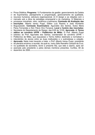 44   Prova Didática; Programa: 1) Fundamentos de gestão: gerenciamento da Cadeia
45   de Suprimentos, planejamento e programação, gerenciamento da qualidade,
46   recursos humanos, estrutura organizacional, 2) O design e as relações com o
47   mercado sob a ótica da estratégia empresarial e do marketing; 3) Materiais e
48   processos industriais: vidro, cerâmica e polímeros; Comissão de Avaliação das
49   Inscrições: Alberto Ireneu Puppi, Dalton Luiz Razera e José Humberto
50   Boguszewski; Comissão Examinadora: Aguinaldo dos Santos, Dulce Maria
51   Paiva Fernandes e Ken Flávio Ono Fonseca; Local e horário das inscrições:
52   Secretaria do Departamento de Design, das 8:00 às 12:00. Aprovada. 4. Termo
53   aditivo ao convênio UFPR – Politécnico de Milão. O Prof. Alberto Puppi
54   solicitou ao Prof. Aguinaldo dos Santos, coordenador do convênio UFPR –
55   Politécnico de Milão, que expusesse o Termo Aditivo destinado a normalizar o
56   intercâmbio de alunos entre as duas instituições e o submetesse a votação.
57   Aprovado. Nada mais havendo a tratar, o Prof. Alberto Ireneu Puppi, presidente
58   da plenária encerrou a reunião, da qual eu, Ivany Zelis Ramalho Campoli da Cruz,
59   na qualidade de secretária, lavrei a presente Ata, que dato e assino, após ser
60   assinada pelo presidente e pelos demais membros presentes. Curitiba, 08 de
61   dezembro de 2006.-.-.-.-.-.-.-.-.-.-.-.-.-.-.-.-.-.-.-.-.-.-.-.-.-.-.-.-.-.-.-.-.-.-.-.-.-.-.-.-.-.-.-.-.-.-
 