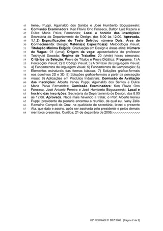 45   Ireneu Puppi, Aguinaldo dos Santos e José Humberto Boguszewski;
46   Comissão Examinadora: Ken Flávio Ono Fonseca, Dalton Luiz Razera e
47   Dulce Maria Paiva Fernandes; Local e horário das inscrições:
48   Secretaria do Departamento de Design, das 8:00 às 12:00. Aprovada.
49   1.1.2) Especificações do Teste Seletivo número Dois: Área de
50   Conhecimento: Design; Matéria(s) Específica(s): Metodologia Visual;
51   Titulação Mínima Exigida: Graduação em Design e áreas afins; Número
52   de Vagas: 01 (uma); Origem da vaga: aposentadoria do professor
53   Toshiyuki Sawada; Regime de Trabalho: 20 (vinte) horas semanais;
54   Critérios de Seleção: Prova de Títulos e Prova Didática; Programa: 1) A
55   Percepção Visual; 2) O Código Visual; 3) A Sintaxe da Linguagem Visual;
56   4) Fundamentos da linguagem visual; 5) Fundamentos de Composição; 6)
57   Elementos estruturais das formas básicas; 7) Soluções gráfico-formais
58   nos domínios 2D e 3D; 8) Soluções gráfico-formais a partir da percepção
59   visual; 9) Aplicações em Produtos Industriais; Comissão de Avaliação
60   das Inscrições: Alberto Ireneu Puppi, Aguinaldo dos Santos e Dulce
61   Maria Paiva Fernandes; Comissão Examinadora: Ken Flávio Ono
62   Fonseca, José Antonio Pereira e José Humberto Boguszewski; Local e
63   horário das inscrições: Secretaria do Departamento de Design, das 8:00
64   às 12:00. Aprovada. Nada mais havendo a tratar, o Prof. Alberto Ireneu
65   Puppi, presidente da plenária encerrou a reunião, da qual eu, Ivany Zelis
66   Ramalho Campoli da Cruz, na qualidade de secretária, lavrei a presente
67   Ata, que dato e assino, após ser assinada pelo presidente e pelos demais
68   membros presentes. Curitiba, 21 de dezembro de 2006.-.-.-.-.-.-.-.-.-.-.-.-.-.-




                                                62ª REUNIÃO 21 DEZ 2006 [Página 2 de 2]
 