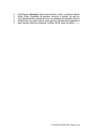 43   classificação. Aprovado. Nada mais havendo a tratar, o professor Alberto
44   Ireneu Puppi, presidente da plenária, encerrou a reunião, da qual eu,
45   Ivany Zelis Ramalho Campoli da Cruz, na qualidade de secretária, lavrei a
46   presente Ata, que dato e assino, para após ser assinada pelo presidente e
47   pelos demais membros presentes. Curitiba, 08 de março de 2006.-.-.-.-.-.




                                            53ª REUNIÃO 08 MAR 2006 [Página 2 de 2]
 