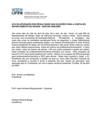 ATA DA APURAÇÃO DOS RESULTADOS DAS ELEIÇÕES PARA A CHEFIA DO
DEPARTAMENTO DE DESIGN - GESTÃO 2006/2008


Aos cinco dias do mês de abril de dois mil e seis, às oito horas, na sala 800 do
Departamento de Design, Setor de Ciências Humanas, Letras e Artes, foram abertas
as urnas, com a presença da Comissão Eleitoral.     Procedendo a contagem dos
votos das urnas os resultados percentuais foram os seguintes: a chapa Dalton&José
Antonio formada pelos professores Dalton Luiz Razera (Coordenador) e José Antonio
Pereira,(Suplente) foi eleita com 53.33%(cinqüenta e três ponto trinta e três por cento)
dos votos válidos proporcionais. Votos em branco de professores/funcionários: 0 (zero
por cento), votos em branco de alunos: 1.64 (um ponto sessenta e quatro por cento),
votos anulados de professores/funcionários:zero(zero por cento), votos anulados de
alunos 0.14% (zero ponto quatorze por cento) . Aplicou-se os pesos de 50%(cinquenta)
para professores/funcionários e 50% para alunos. Nada mais havendo a tratar, o Sr.
Presidente deu por encerrada a sessão da qual eu, Ivany Zelis Ramalho Campoli da
Cruz, secretariei a reunião e lavrei a presente ata que, depois de aprovada, será
assinada pelo Sr. Presidente, por mim e pelos membros presentes. Curitiba, 05 de abril
de 2006.



Prof. André Luiz Battaiola
Presidente




Prof. José Humberto Boguszewski - Suplente




Fabiano Ricardo Braga
Acadêmico.
 