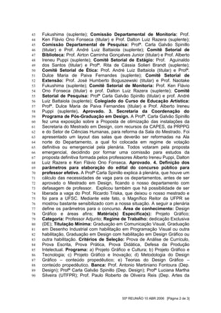 43   Fukushima (suplente); Comissão Departamental de Monitoria: Prof.
44   Ken Flávio Ono Fonseca (titular) e Prof. Dalton Luiz Razera (suplente);
45   Comissão Departamental de Pesquisa: Profª. Carla Galvão Spinillo
46   (titular) e Prof. André Luiz Battaiola (suplente); Comitê Setorial de
47   Biblioteca: Prof. Airton Caminha Gonçalves Junior (titular) e Prof. Alberto
48   Ireneu Puppi (suplente); Comitê Setorial de Estágio: Prof. Aguinaldo
49   dos Santos (titular) e Profª. Rita de Cássia Solieri Brandt (suplente);
50   Comitê Setorial de Ética: Prof. André Luiz Battaiola (titular) e Profª.
51   Dulce Maria de Paiva Fernandes (suplente); Comitê Setorial de
52   Extensão: Prof. José Humberto Boguszewski (titular) e Prof. Naotake
53   Fukushima (suplente); Comitê Setorial de Monitoria: Prof. Ken Flávio
54   Ono Fonseca (titular) e prof. Dalton Luiz Razera (suplente); Comitê
55   Setorial de Pesquisa: Profª Carla Galvão Spinillo (titular) e prof. André
56   Luiz Battaiola (suplente); Colegiado do Curso de Educação Artística:
57   Profª. Dulce Maria de Paiva Fernandes (titular) e Prof. Alberto Ireneu
58   Puppi (suplente). Aprovado. 3. Secretaria da Coordenação do
59   Programa de Pós-Graduação em Design. A Profª. Carla Galvão Spinillo
60   fez uma exposição sobre a Proposta de otimização das instalações da
61   Secretaria do Mestrado em Design, com recursos da CAPES, da PRPPG
62   e do Setor de Ciências Humanas, para reforma da Sala do Mestrado. Foi
63   apresentado um layout das salas que deverão ser reformadas na Ala
64   norte do Departamento, a qual foi colocada em regime de votação
65   definitiva ou emergencial pela plenária. Todos votaram pela proposta
66   emergencial, decidindo por formar uma comissão para estudos da
67   proposta definitiva formada pelos professores Alberto Ireneu Puppi, Dalton
68   Luiz Razera e Ken Flávio Ono Fonseca. Aprovado. 4. Definição dos
69   parâmetros para elaboração do edital do concurso público para
70   professor efetivo. A Profª Carla Spinillo explica á plenária, que houve um
71   cálculo das necessidades de vaga para os departamentos, antes de ser
72   aprovado o Mestrado em Design, ficando o nosso departamento com
73   defasagem de professor. Explicou também que há possibilidade de ser
74   liberada a vaga do Prof. Ricardo Triska, que deixou o nosso mestrado e
75   foi para a UFSC. Mediante este fato, o Magnífico Reitor da UFPR se
76   mostrou bastante sensibilizado com a nossa situação. A seguir a plenária
77   define os parâmetros para o concurso. Área de conhecimento: Design
78   Gráfico e áreas afins; Matéria(s) Especifica(s): Projeto Gráfico;
79   Categoria: Professor Adjunto; Regime de Trabalho: dedicação Exclusiva
80   (DE); Titulação Mínima: Graduação em Comunicação Visual, Graduação
81   em Desenho Industrial com habilitação em Programação Visual ou outra
82   habilitação, Graduação em Design com habilitação em Design Gráfico ou
83   outra habilitação. Critérios de Seleção: Prova de Análise de Currículo,
84   Prova Escrita, Prova Prática, Prova Didática, Defesa da Produção
85   Intelectual. Programa: a) Projeto Gráfico e Cultura; b) Projeto Gráfico e
86   Tecnologia; c) Projeto Gráfico e Inovação; d) Metodologia do Design
87   Gráfico – conteúdo propedêutico; e) Teorias do Design Gráfico –
88   conteúdo propedêutico. Banca: Prof. Antonio Martiniano Fontoura (Dep.
89   Design); Profª Carla Galvão Spinillo (Dep. Design); Profª Luciana Martha
90   Silveira (UTFPR); Prof. Paulo Roberto de Oliveira Reis (Dep. Artes da




                                             55ª REUNIÃO 10 ABR 2006 [Página 2 de 3]
 